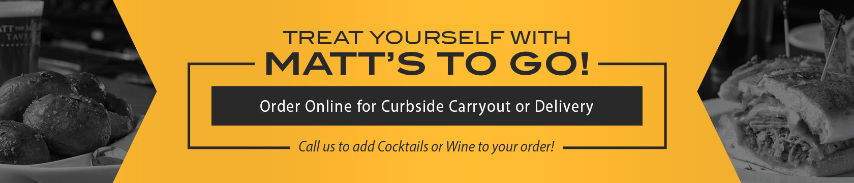 Treat Yourself with Matt’s To Go! Order Online for Curbside Carryout or Delivery! Call us to add Cocktails or Wine to your order!